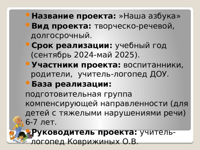 Название проекта:  »Наша азбука» Вид проекта:  творческо-речевой, долгосрочный. Срок реализации:  учебный год (сентябрь 2024-май 2025). Участники проекта:  воспитанники, родители, учитель-логопед ДОУ. База реализации:  подготовительная группа компенсирующей направленности (для детей с тяжелыми нарушениями речи) 6-7 лет. Руководитель проекта:  учитель-логопед Коврижиных О.В. 