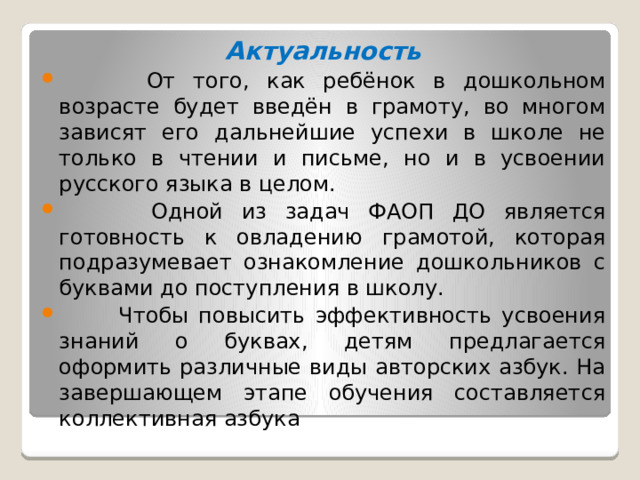 Актуальность  От того, как ребёнок в дошкольном возрасте будет введён в грамоту, во многом зависят его дальнейшие успехи в школе не только в чтении и письме, но и в усвоении русского языка в целом.  Одной из задач ФАОП ДО является готовность к овладению грамотой, которая подразумевает ознакомление дошкольников с буквами до поступления в школу.  Чтобы повысить эффективность усвоения знаний о буквах, детям предлагается оформить различные виды авторских азбук. На завершающем этапе обучения составляется коллективная азбука   