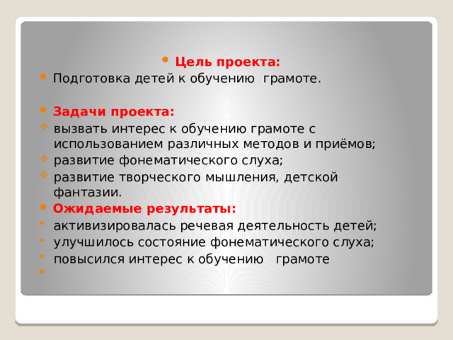 Цель проекта: Подготовка детей к обучению грамоте. Задачи проекта: вызвать интерес к обучению грамоте с использованием различных методов и приёмов; развитие фонематического слуха; развитие творческого мышления, детской фантазии. Ожидаемые результаты: активизировалась речевая деятельность детей; улучшилось состояние фонематического слуха; повысился интерес к обучению грамоте   