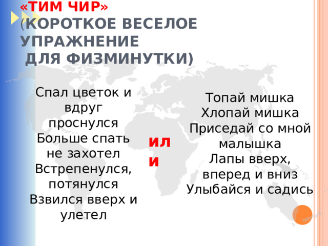 «ТИМ ЧИР»  ( КОРОТКОЕ ВЕСЕЛОЕ УПРАЖНЕНИЕ  ДЛЯ ФИЗМИНУТКИ) Спал цветок и вдруг проснулся Больше спать не захотел Встрепенулся, потянулся Взвился вверх и улетел Топай мишка Хлопай мишка Приседай со мной малышка Лапы вверх, вперед и вниз Улыбайся и садись или 