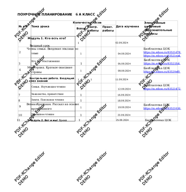 PDF-XChange Editor DEMO PDF-XChange Editor DEMO PDF-XChange Editor DEMO PDF-XChange Editor DEMO PDF-XChange Editor DEMO PDF-XChange Editor DEMO PDF-XChange Editor DEMO PDF-XChange Editor DEMO PDF-XChange Editor DEMO PDF-XChange Editor DEMO PDF-XChange Editor DEMO PDF-XChange Editor DEMO  ПОУРОЧНОЕ ПЛАНИРОВАНИЕ 6 А  КЛАСС  Количество часов  Электр о нные ци ф ровые образовательные ресурсы  Дата изучения  № п/п   Тема урока  Практ.  Контр.  работы   работы  Всего  Модуль 1. Кто есть кто?  1   Вводный у рок  1       02.09.2024    Члены семьи. Введение лексики  по Биоблиотека ЦОК htt p s:// m .edsoo . ru/83521 d7 8  htt p s:// m .edsoo . ru/8352 1 e a 4  теме  1       04.09.2024 2  Биоблиотека ЦОК htt p s:// m .edsoo . ru/8352 1 f c 6  3   Кто т ы ? Местоимения  1       05.09.2024 Моя страна. Краткое описание Биоблиотека ЦОК htt p s:// m .edsoo . ru/8352 0 ef0  4  страны  1       09.09.2024 5   Контрольная  раб о та. Входя щ ий срез знаний   1   1    11.09.2024    Биоблиотека ЦОК htt p s:// m .edsoo . ru/83521 47 2  6   Семьи. Из у чающее чтение  1       12.09.2024 7   Знакомство, приветствия  1       16.09.2024    8   Земля. Поисковое чтение  1       18.09.2024    Великобритания.  Рассказ на основе Биоблиотека ЦОК htt p s:// m .edsoo . ru/83521 03 0  9  прочитанного  1       19.09.2024 10   Домашнее чтение  1       23.09.2024    11   Модуль 2. Вот  и мы! Время  1       25.09.2024  Биоблиотека ЦОК 