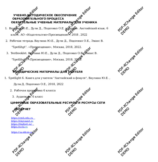 PDF-XChange Editor DEMO PDF-XChange Editor DEMO PDF-XChange Editor DEMO PDF-XChange Editor DEMO PDF-XChange Editor PDF-XChange Editor DEMO DEMO PDF-XChange Editor DEMO PDF-XChange Editor DEMO PDF-XChange Editor DEMO PDF-XChange Editor PDF-XChange Editor DEMO PDF-XChange Editor DEMO DEMO  УЧЕБНО - МЕТОДИЧЕСКОЕ ОБЕСПЕЧЕНИЕ ОБРАЗОВАТЕЛЬНОГО ПРОЦЕССА  ОБЯЗАТЕЛЬНЫ Е УЧЕБНЫЕ МАТ Е РИАЛЫ ДЛЯ УЧЕНИК А  1.  В а у лина Ю. Е ., Д у ли Д., П одоляко О. Е . и др у гие. Английский яз ы к. 6 класс. А О « И здател ь ство« П росвещ е ни е », 2018  ,  2022 2.  Рабочая т етр а дь Ва у лина Ю.Е., Д у ли Д., Подоляко О.Е., Эванс В. “ Spotlihgt”. «Просв е щение», Моск в а, 2018,  2022. 3.  Testbooklet. Ва у лина Ю.Е., Д у ли Д., Подоляко О.Е., Эванс  В. “ Spotlihgt”. «Просв е щение», Моск в а, 2018,  2022.  МЕТОДИЧЕСКИЕ МАТЕРИАЛЫ ДЛЯ УЧИТЕЛ Я  1.  Spotlight  6. Книга д л я у чителя 