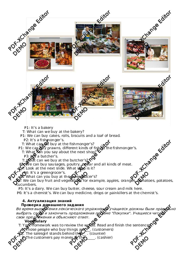 PDF-XChange Editor DEMO PDF-XChange Editor DEMO PDF-XChange Editor DEMO PDF-XChange Editor DEMO PDF-XChange Editor DEMO PDF-XChange Editor DEMO PDF-XChange Editor DEMO PDF-XChange Editor DEMO PDF-XChange Editor DEMO PDF-XChange Editor DEMO PDF-XChange Editor DEMO PDF-XChange Editor DEMO P1: It’s a bakery T:  Wh a t can w e bu y at the baker y ? P1:  W e can bu y cakes, rolls, biscuits and a loaf of bread. P2: It’s a fis h monger’s. T:  Wh a t can w e bu y at the fis h monger’s? P1:  W e can bu y pra w ns, d i fferent kinds o f fish a t the fis h monger’s. T:  Wh a t can y ou sa y about the ne x t shop? P3: It’s a butcher’s. T:  Wh a t can w e bu y at the butcher’s? P3:  W e can bu y sausages, poultr y , ca v iar and all kinds of meat. T: Look at the ne x t slide.  W h at shop is it? P4: It’s a greengrocer’s. T:  Wh a t can y ou bu y at the greengrocer’s? P4:  W e can bu y fruit a n d v egetables, for e x am p le, apples, oranges, t o matoes, potatoes, cuc u mbers. P5: It’s a dair y .  W e can bu y butter, cheese, sour cre a m and milk here. P6: It’s a ch e mist’s.  W e can bu y medicine, drops or painkillers at the ch e mist’s. 4. А кт у ализация  знаний  Проверка  дома ш него  задани я  Во время выполнения лексического упражнения учащиеся должны были правильно выбра т ь слово и закончи т ь предложения по т еме 