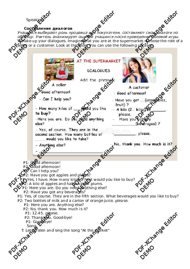 PDF-XChange Editor DEMO PDF-XChange Editor DEMO PDF-XChange Editor DEMO PDF-XChange Editor DEMO PDF-XChange Editor DEMO PDF-XChange Editor DEMO PDF-XChange Editor DEMO PDF-XChange Editor DEMO PDF-XChange Editor DEMO PDF-XChange Editor DEMO PDF-XChange Editor DEMO PDF-XChange Editor DEMO Speaking Составление  диалогов  Учащиеся выбираю т роль продавца или покупа т еля, сос т авляют свои диалоги по образцу. Учи т ель анализирует ошибки учащихся после проведения ролевой игры.  T: M ake up y our dialogues. Imagine that y ou are at the supe r market. Choose the role of a seller or a cust o mer. L o ok at the slide. Y ou can use the follo w ing phrases.  P1: Good a fternoon! P2: Good a fternoon! P1: Can I help y ou? P2: Ha v e y ou got apples and plums? P1: Y es, I ha v e. Ho w man y kilos of fruit w ould you like to bu y ? P2: A kilo o f apples and half a kilo o f pl u ms. P1: Here y ou are. Do you need an y thing else? P2: Ha v e y ou got an y beverages? P1: Y es, of course. The y are in the f i fth section.  Wh a t be v erages w ould y ou like to buy? P2: T w o bottles of milk and a carton of orange juice, please. P1: Here y ou are. An y thing else? P2: No, thank y ou. How much i s it? P1: 12.45, please. P2: Thank y ou. Good-b y e! P1: Good-b y e! Song T: Let’s listen and sing the song “At the market”  