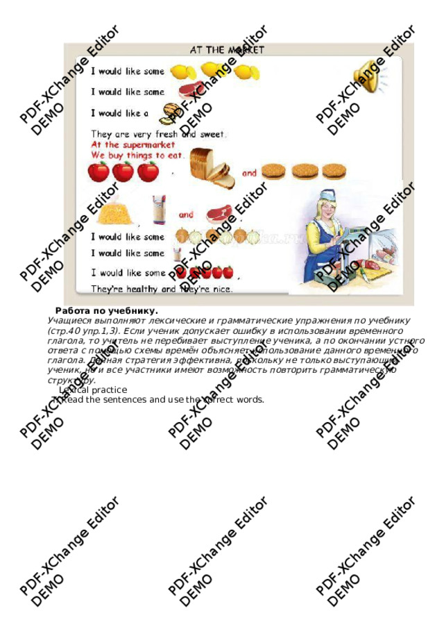 PDF-XChange Editor DEMO PDF-XChange Editor DEMO PDF-XChange Editor DEMO PDF-XChange Editor DEMO PDF-XChange Editor PDF-XChange Editor DEMO DEMO PDF-XChange Editor DEMO PDF-XChange Editor DEMO PDF-XChange Editor DEMO PDF-XChange Editor PDF-XChange Editor DEMO PDF-XChange Editor DEMO DEMO Работа  по  у чебник у .  Учащиеся выполняют лексические и грамма т ические упражнения по учебнику (с т р.40 упр.1,3). Если ученик допускае т ошибку в использовании временного глагола, т о учитель не перебивае т выступление ученика, а по окончании ус т ного о т вета с помощью с х емы времён объясня е т использование данного временного глагола. Данная с т ра т егия эффек т ивна, поскольку не т олько выступающий ученик, но и все у час т ники имею т возможнос т ь пов т орить грамма т ическую с т рук т уру.  Le x ical practice T: Read the sentences and use the correct w ords.  