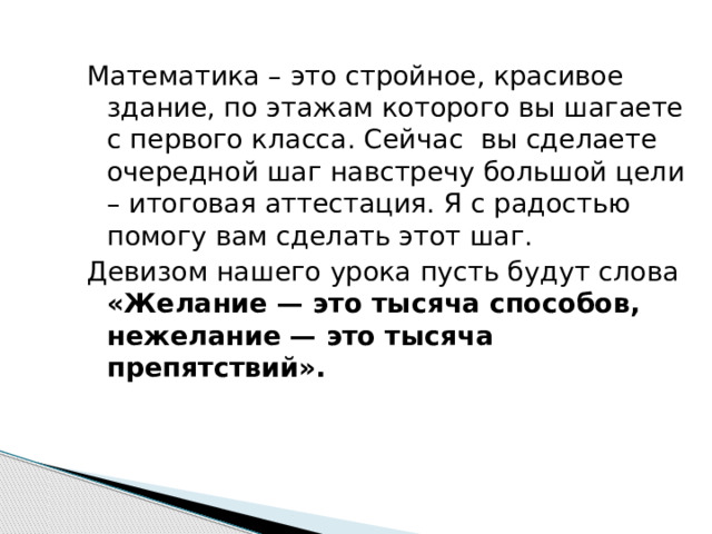 Математика – это стройное, красивое здание, по этажам которого вы шагаете с первого класса. Сейчас вы сделаете очередной шаг навстречу большой цели – итоговая аттестация. Я с радостью помогу вам сделать этот шаг. Девизом нашего урока пусть будут слова «Желание — это тысяча способов, нежелание — это тысяча препятствий». 