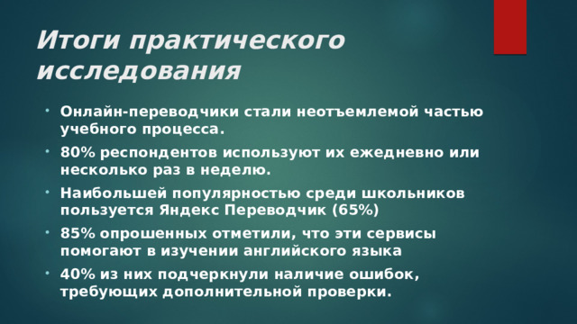 Итоги практического исследования Онлайн-переводчики стали неотъемлемой частью учебного процесса. 80% респондентов используют их ежедневно или несколько раз в неделю. Наибольшей популярностью среди школьников пользуется Яндекс Переводчик (65%) 85% опрошенных отметили, что эти сервисы помогают в изучении английского языка 40% из них подчеркнули наличие ошибок, требующих дополнительной проверки. 