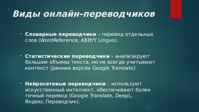 Виды онлайн-переводчиков Словарные переводчики – перевод отдельных слов (WordReference, ABBYY Lingvo).  Статистические переводчики – анализируют большие объемы текста, но не всегда учитывают контекст (ранние версии Google Translate).  Нейросетевые переводчики – используют искусственный интеллект, обеспечивают более точный перевод (Google Translate, DeepL, Яндекс.Переводчик). 
