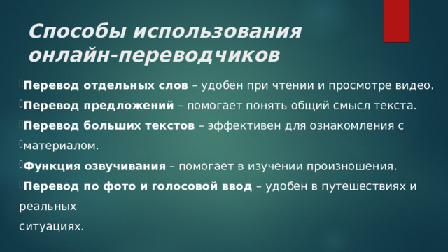 Способы использования онлайн-переводчиков Перевод отдельных слов – удобен при чтении и просмотре видео. Перевод предложений – помогает понять общий смысл текста. Перевод больших текстов – эффективен для ознакомления с материалом. Функция озвучивания – помогает в изучении произношения. Перевод по фото и голосовой ввод – удобен в путешествиях и реальных ситуациях. 