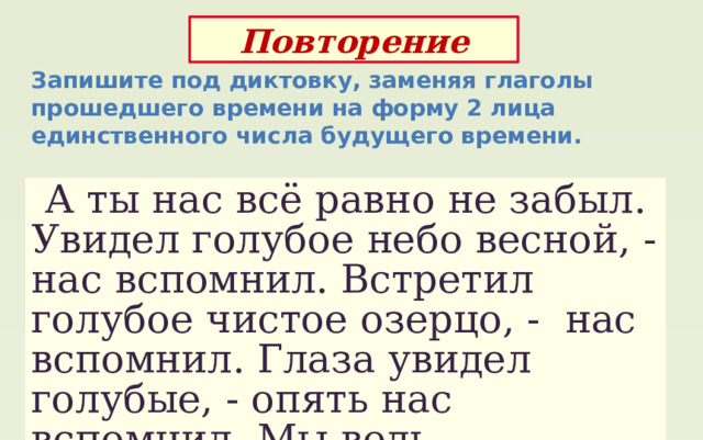 Повторение Запишите под диктовку, заменяя глаголы прошедшего времени на форму 2 лица единственного числа будущего времени.  А ты нас всё равно не забыл. Увидел голубое небо весной, - нас вспомнил. Встретил голубое чистое озерцо, - нас вспомнил. Глаза увидел голубые, - опять нас вспомнил. Мы ведь - незабудки. 
