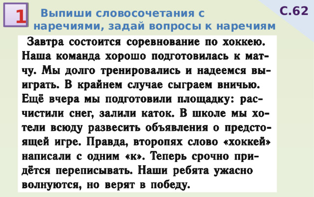  Завтра состоится соревнование по хоккею. Наша команда хорошо подготовилась к мат-чу. Мы долго тренировались и надеемся вы-играть. В крайнем случае сыграем вничью. Ещё вчера мы подготовили площадку: рас-чистили снег, залили каток. В школе мы хо-тели всюду развесить объявления о предсто-ящей игре. Правда, второпях слово «хоккей» написали с одним «к». Теперь срочно при-дётся переписывать. Наши ребята ужасно волнуются, но верят в победу. С.62  Выпиши словосочетания с наречиями, задай вопросы к наречиям 1  состоится(когда?)завтра  подготовилась(как?)хорошо  тренировались(как?)долго  сыграем(как?)вничью  подготовили(когда?)вчера  развесить(где?)всюду  написали(как?)второпях  переписывать(как быстро?)срочно  волнуются(до какой степени?)ужасно 