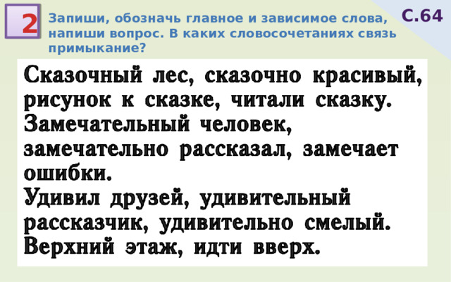 С.64 2 Запиши, обозначь главное и зависимое слова, напиши вопрос. В каких словосочетаниях связь примыкание? лес(какой?)сказочный  красивый(до какой степени?)сказочно  рисунок(какой?)к сказке читали(что?)сказку человек(какой?)замечательный  рассказал(как?)замечательно замечает(что?)ошибки удивил(кого?)друзей рассказчик(какой?)удивительный смелый(до какой степени?)удивительно этаж(какой?)верхний идти(куда?)вверх Сказочный лес, сказочно красивый, рисунок к сказке, читали сказку. Замечательный человек, замечательно рассказал, замечает ошибки. Удивил друзей, удивительный рассказчик, удивительно смелый. Верхний этаж, идти вверх. 