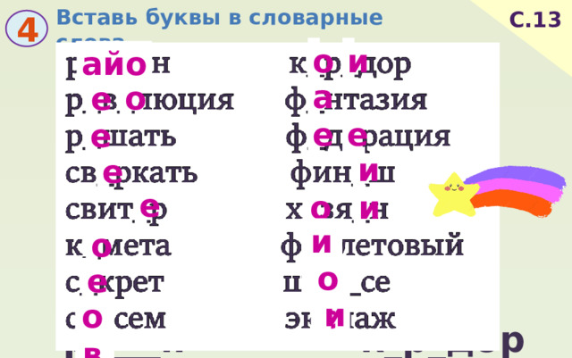 Вставь буквы в словарные слова. С.13 4 и о айо а о е е е е и е е и о ио о е ос и ов  р____н к_р_дор  р_в_люция ф_нтазия  р_шать ф_д_рация  св_ркать фин_ш  свит_р х_зя_н  к_мета ф__летовый  с_крет ш___се  с__сем эк_паж 