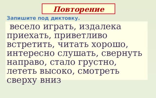 Повторение Запишите под диктовку.  весело играть, издалека приехать, приветливо встретить, читать хорошо, интересно слушать, свернуть направо, стало грустно, лететь высоко, смотреть сверху вниз 