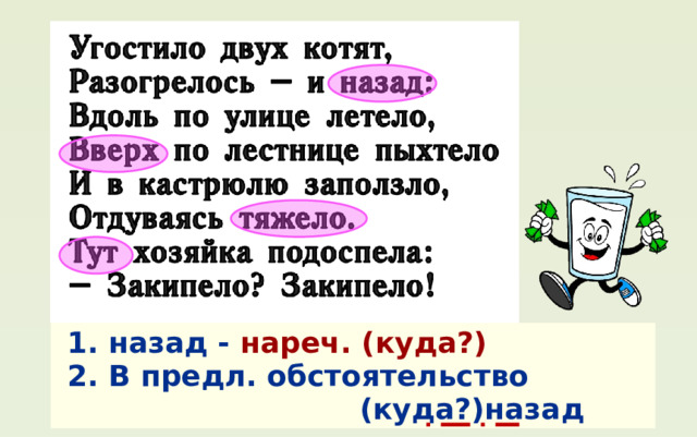 1. назад - нареч.  (куда?) 2. В предл. обстоятельство  (куда?)назад 
