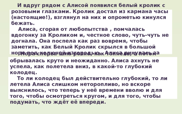  И вдруг рядом с Алисой появился белый кролик с розовыми глазками. Кролик достал из кармана часы (настоящие!), взглянул на них и опрометью кинулся бежать.  Алиса, сгорая от любопытства , помчалась вдогонку за Кроликом и, честное слово, чуть-чуть не догнала. Она поспела как раз вовремя, чтобы заметить, как Белый Кролик скрылся в большой норе под колючей изгородью. Алиса ринулась за ним.  Нора сперва шла ровно, как тоннель, а потом обрывалась круто и неожиданно. Алиса ахнуть не успела, как полетела вниз, в какой-то глубокий колодец.  То ли колодец был действительно глубокий, то ли летела Алиса слишком неторопливо, но вскоре выяснилось, что теперь у неё времени вволю и для того, чтобы осмотреться кругом, и для того, чтобы подумать, что ждёт её впереди. 