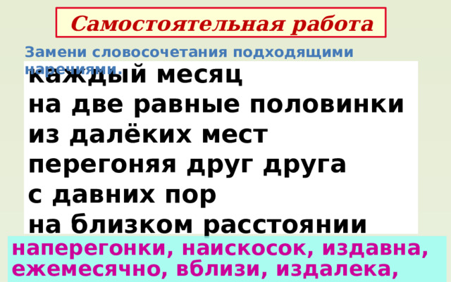 Самостоятельная работа Замени словосочетания подходящими наречиями. каждый месяц на две равные половинки из далёких мест перегоняя друг друга с давних пор на близком расстоянии наперегонки, наискосок, издавна, ежемесячно, вблизи, издалека, пополам 