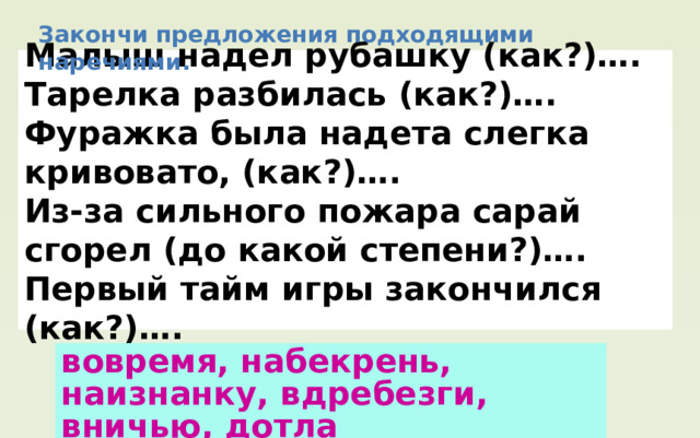 Закончи предложения подходящими наречиями. Малыш надел рубашку (как?)…. Тарелка разбилась (как?)…. Фуражка была надета слегка кривовато, (как?)…. Из-за сильного пожара сарай сгорел (до какой степени?)…. Первый тайм игры закончился (как?)…. вовремя, набекрень, наизнанку, вдребезги, вничью, дотла 