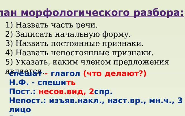 План морфологического разбора: 1 ) Назвать часть речи. 2 ) Записать начальную форму. 3 ) Назвать постоянные признаки. 4 ) Назвать непостоянные признаки. 5 ) Указать, каким членом предложения является. спешат - глагол (что делают?) Н.Ф. - спеши ть Пост.: несов.вид, 2 спр. Непост.: изъяв.накл., наст.вр., мн.ч., 3 лицо В предл. сказуемое часы спешат 