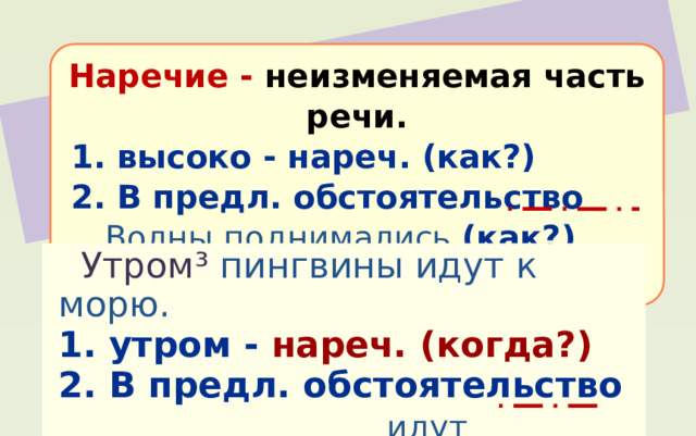 Наречие - неизменяемая часть речи.  1. высоко - нареч. (как?)  2. В предл. обстоятельство  Волны поднимались (как?) высоко.  Утром ³ пингвины идут к морю. 1. утром - нареч.  (когда?) 2. В предл. обстоятельство  идут (когда?) утром 