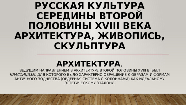 Русская культура середины второй половины XVIII века архитектура, живопись, скульптура Архитектура . Ведущим направлением в архитектуре второй половины XVIII в. был классицизм , для которого было характерно обращение к образам и формам античного зодчества (ордерная система с колоннами) как идеальному эстетическому эталону. 