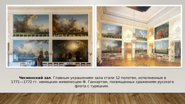 Чесменский зал . Главным украшением зала стали 12 полотен, исполненные в 1771―1772 гг. немецким живописцем Ф. Гаккертом, посвященных сражениям русского флота с турецким.  