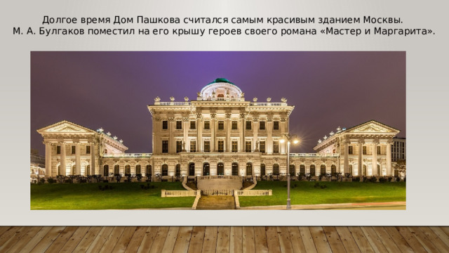Долгое время Дом Пашкова считался самым красивым зданием Москвы. М. А. Булгаков поместил на его крышу героев своего романа «Мастер и Маргарита».   