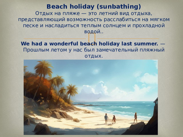 Beach holiday (sunbathing)  Отдых на пляже — это летний вид отдыха, представляющий возможность расслабиться на мягком песке и насладиться теплым солнцем и прохладной водой..   We had a wonderful beach holiday last summer.  —  Прошлым летом у нас был замечательный пляжный отдых.   