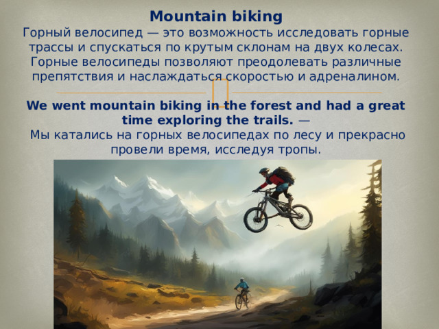 Mountain biking  Горный велосипед — это возможность исследовать горные трассы и спускаться по крутым склонам на двух колесах. Горные велосипеды позволяют преодолевать различные препятствия и наслаждаться скоростью и адреналином.   We went mountain biking in the forest and had a great time exploring the trails.  —  Мы катались на горных велосипедах по лесу и прекрасно провели время, исследуя тропы.   