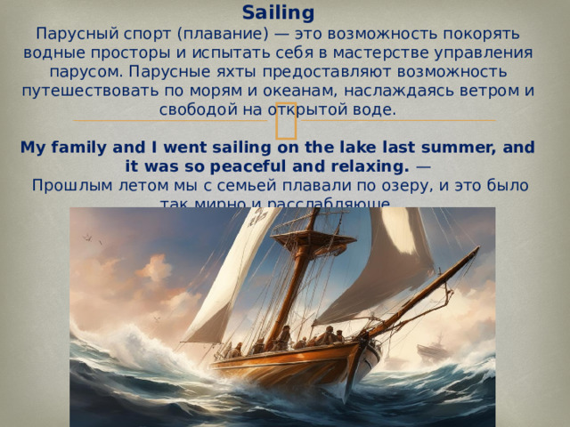 Sailing  Парусный спорт (плавание) — это возможность покорять водные просторы и испытать себя в мастерстве управления парусом. Парусные яхты предоставляют возможность путешествовать по морям и океанам, наслаждаясь ветром и свободой на открытой воде.   My family and I went sailing on the lake last summer, and it was so peaceful and relaxing.  —  Прошлым летом мы с семьей плавали по озеру, и это было так мирно и расслабляюще.   