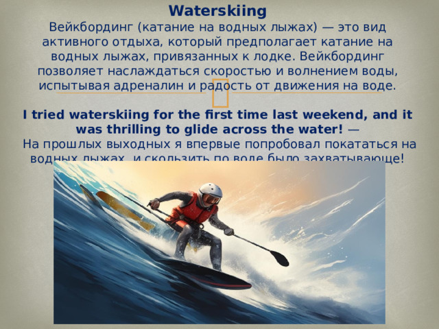 Waterskiing  Вейкбординг (катание на водных лыжах) — это вид активного отдыха, который предполагает катание на водных лыжах, привязанных к лодке. Вейкбординг позволяет наслаждаться скоростью и волнением воды, испытывая адреналин и радость от движения на воде.   I tried waterskiing for the first time last weekend, and it was thrilling to glide across the water!  —  На прошлых выходных я впервые попробовал покататься на водных лыжах, и скользить по воде было захватывающе!   