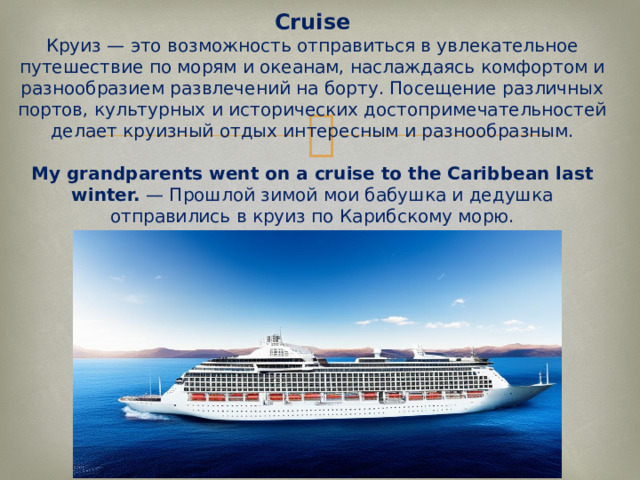 Cruise  Круиз — это возможность отправиться в увлекательное путешествие по морям и океанам, наслаждаясь комфортом и разнообразием развлечений на борту. Посещение различных портов, культурных и исторических достопримечательностей делает круизный отдых интересным и разнообразным.   My grandparents went on a cruise to the Caribbean last winter.  — Прошлой зимой мои бабушка и дедушка отправились в круиз по Карибскому морю.   