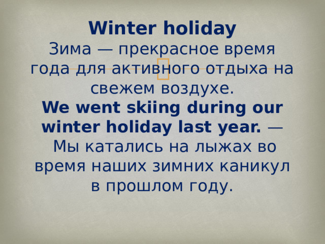Winter holiday  Зима — прекрасное время года для активного отдыха на свежем воздухе.  We went skiing during our winter holiday last year.  —  Мы катались на лыжах во время наших зимних каникул в прошлом году.   