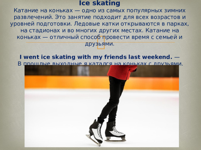 Ice skating  Катание на коньках — одно из самых популярных зимних развлечений. Это занятие подходит для всех возрастов и уровней подготовки. Ледовые катки открываются в парках, на стадионах и во многих других местах. Катание на коньках — отличный способ провести время с семьей и друзьями.   I went ice skating with my friends last weekend.  —  В прошлые выходные я катался на коньках с друзьями.   