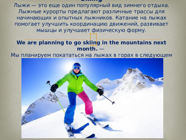 Skiing  Лыжи — это еще один популярный вид зимнего отдыха. Лыжные курорты предлагают различные трассы для начинающих и опытных лыжников. Катание на лыжах помогает улучшить координацию движений, развивает мышцы и улучшает физическую форму.   We are planning to go skiing in the mountains next month.  —  Мы планируем покататься на лыжах в горах в следующем месяце.   
