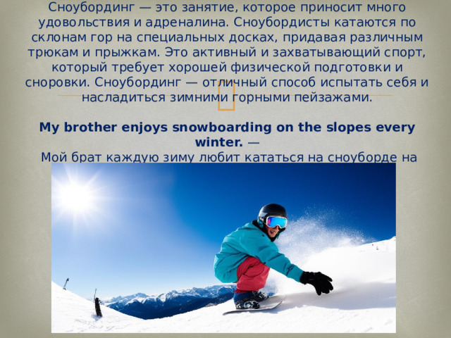 Snowboarding  Сноубординг — это занятие, которое приносит много удовольствия и адреналина. Сноубордисты катаются по склонам гор на специальных досках, придавая различным трюкам и прыжкам. Это активный и захватывающий спорт, который требует хорошей физической подготовки и сноровки. Сноубординг — отличный способ испытать себя и насладиться зимними горными пейзажами.   My brother enjoys snowboarding on the slopes every winter.  —  Мой брат каждую зиму любит кататься на сноуборде на склонах.   
