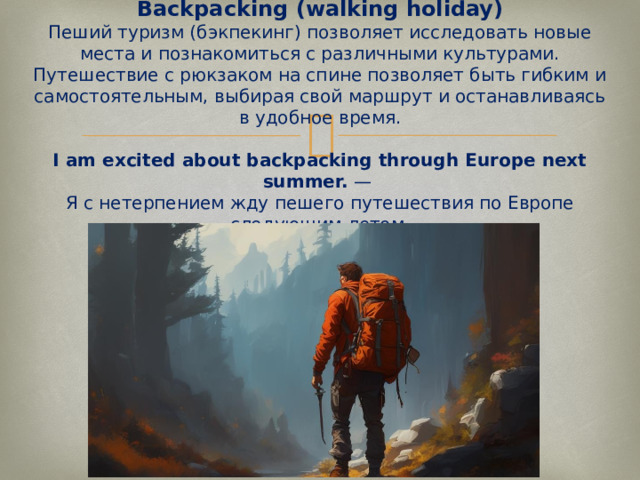  Backpacking (walking holiday)  Пеший туризм (бэкпекинг) позволяет исследовать новые места и познакомиться с различными культурами. Путешествие с рюкзаком на спине позволяет быть гибким и самостоятельным, выбирая свой маршрут и останавливаясь в удобное время.   I am excited about backpacking through Europe next summer.  —  Я с нетерпением жду пешего путешествия по Европе следующим летом.   