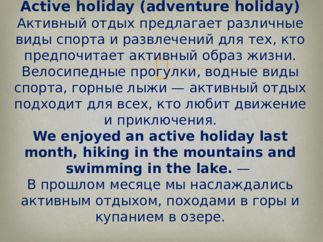 Active holiday (adventure holiday)  Активный отдых предлагает различные виды спорта и развлечений для тех, кто предпочитает активный образ жизни. Велосипедные прогулки, водные виды спорта, горные лыжи — активный отдых подходит для всех, кто любит движение и приключения.  We enjoyed an active holiday last month, hiking in the mountains and swimming in the lake.  —  В прошлом месяце мы наслаждались активным отдыхом, походами в горы и купанием в озере.   