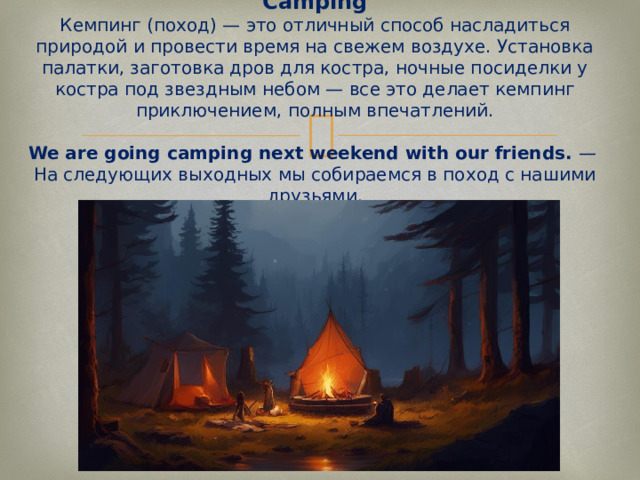 Camping  Кемпинг (поход) — это отличный способ насладиться природой и провести время на свежем воздухе. Установка палатки, заготовка дров для костра, ночные посиделки у костра под звездным небом — все это делает кемпинг приключением, полным впечатлений.   We are going camping next weekend with our friends.  —  На следующих выходных мы собираемся в поход с нашими друзьями.   