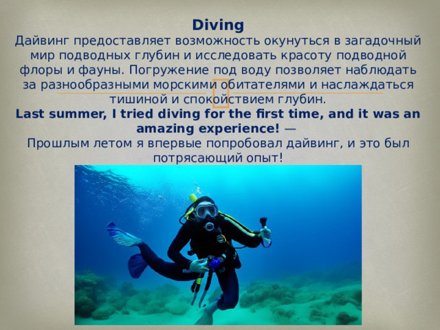 Diving  Дайвинг предоставляет возможность окунуться в загадочный мир подводных глубин и исследовать красоту подводной флоры и фауны. Погружение под воду позволяет наблюдать за разнообразными морскими обитателями и наслаждаться тишиной и спокойствием глубин.  Last summer, I tried diving for the first time, and it was an amazing experience!  —  Прошлым летом я впервые попробовал дайвинг, и это был потрясающий опыт!   