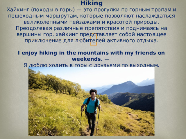 Hiking  Хайкинг (походы в горы) — это прогулки по горным тропам и пешеходным маршрутам, которые позволяют наслаждаться великолепными пейзажами и красотой природы. Преодолевая различные препятствия и поднимаясь на вершины гор, хайкинг представляет собой настоящее приключение для любителей активного отдыха.   I enjoy hiking in the mountains with my friends on weekends.  —  Я люблю ходить в горы с друзьями по выходным.   