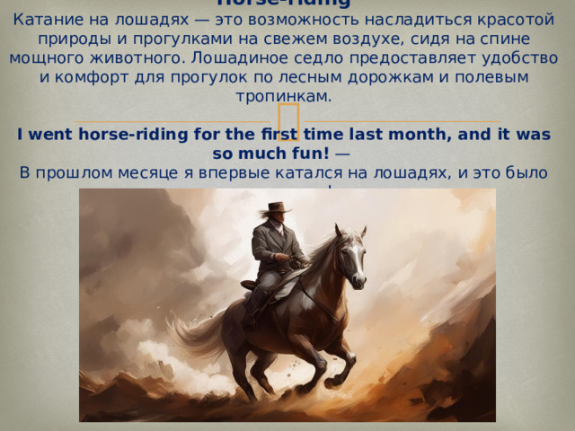Horse-riding  Катание на лошадях — это возможность насладиться красотой природы и прогулками на свежем воздухе, сидя на спине мощного животного. Лошадиное седло предоставляет удобство и комфорт для прогулок по лесным дорожкам и полевым тропинкам.   I went horse-riding for the first time last month, and it was so much fun!  —  В прошлом месяце я впервые катался на лошадях, и это было так весело!   