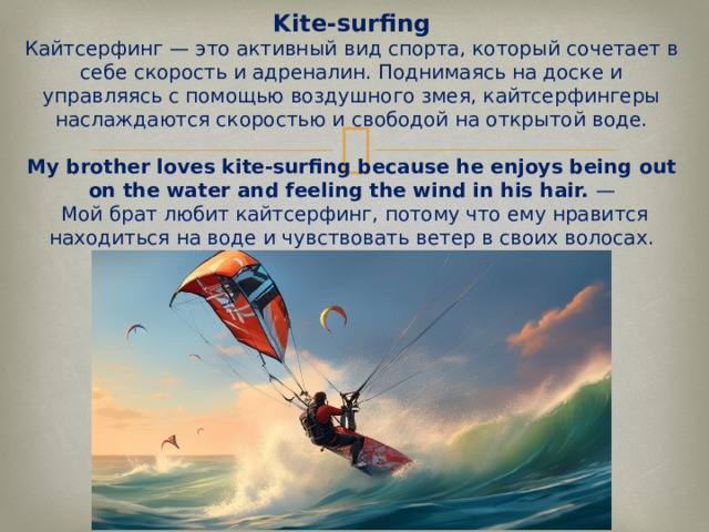 Kite-surfing  Кайтсерфинг — это активный вид спорта, который сочетает в себе скорость и адреналин. Поднимаясь на доске и управляясь с помощью воздушного змея, кайтсерфингеры наслаждаются скоростью и свободой на открытой воде.   My brother loves kite-surfing because he enjoys being out on the water and feeling the wind in his hair.  —  Мой брат любит кайтсерфинг, потому что ему нравится находиться на воде и чувствовать ветер в своих волосах.   