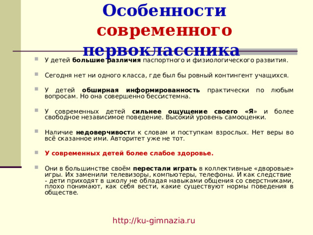 Особенности современного первоклассника У детей большие различия паспортного и физиологического развития.  Сегодня нет ни одного класса, где был бы ровный контингент учащихся.  У детей обширная информированность практически по любым вопросам. Но она совершенно бессистемна.  У современных детей сильнее ощущение своего «Я » и более свободное независимое поведение. Высокий уровень самооценки.  Наличие недоверчивост и к словам и поступкам взрослых. Нет веры во всё сказанное ими. Авторитет уже не тот.  У современных детей более слабое здоровье.  Они в большинстве своём перестали играть в коллективные «дворовые» игры. Их заменили телевизоры, компьютеры, телефоны. И как следствие - дети приходят в школу не обладая навыками общения со сверстниками, плохо понимают, как себя вести, какие существуют нормы поведения в обществе. http://ku-gimnazia.ru   
