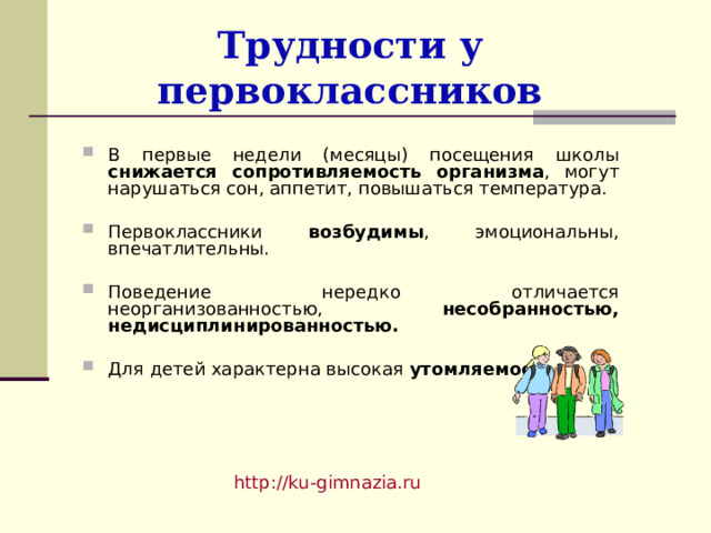 Трудности у первоклассников В первые недели (месяцы) посещения школы снижается сопротивляемость организма , могут нарушаться сон, аппетит, повышаться температура.  Первоклассники возбудимы , эмоциональны, впечатлительны.  Поведение нередко отличается неорганизованностью, несобранностью, недисциплинированностью.  Для детей характерна высокая утомляемость. http://ku-gimnazia.ru   