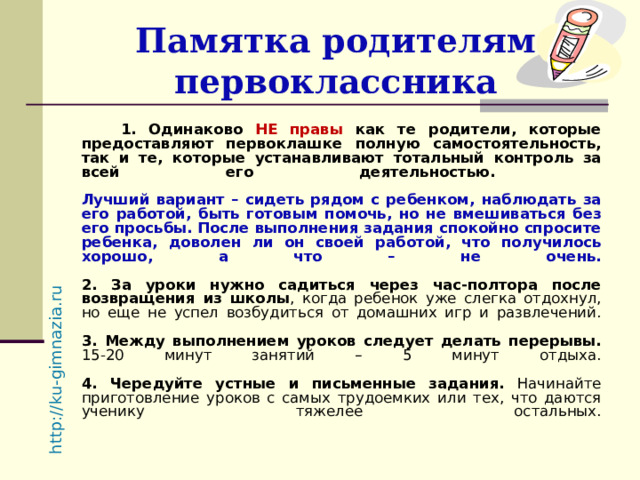 http://ku-gimnazia.ru   Памятка родителям первоклассника  1. Одинаково НЕ правы как те родители, которые предоставляют первоклашке полную самостоятельность, так и те, которые устанавливают тотальный контроль за всей его деятельностью.   Лучший вариант – сидеть рядом с ребенком, наблюдать за его работой, быть готовым помочь, но не вмешиваться без его просьбы. После выполнения задания спокойно спросите ребенка, доволен ли он своей работой, что получилось хорошо, а что – не очень.   2. За уроки нужно садиться через час-полтора после возвращения из школы , когда ребенок уже слегка отдохнул, но еще не успел возбудиться от домашних игр и развлечений.   3. Между выполнением уроков следует делать перерывы. 15-20 минут занятий – 5 минут отдыха.   4. Чередуйте устные и письменные задания. Начинайте приготовление уроков с самых трудоемких или тех, что даются ученику тяжелее остальных.   