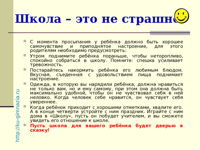 http://ku-gimnazia.ru   Школа – это не страшно! С момента просыпания у ребёнка должно быть хорошее самочувствие и приподнятое настроение, для этого родителям необходимо предусмотреть: Утром поднимите ребёнка пораньше, чтобы неторопливо, спокойно собраться в школу. Помните: спешка усиливает тревожность. Постарайтесь накормить ребёнка его любимым блюдом. Вкусная, съеденная с удовольствием пища поднимает настроение. Одежда, в которую вы нарядили ребёнка, должна нравиться не только вам, но и ему самому, при этом она должна быть максимально удобной, чтобы он не чувствовал себя в ней неловко. Когда человек себе нравится, он чувствует себя увереннее. Когда ребёнок приходит с хорошими отметками, хвалите его. А в конце четверти устройте с ним праздник. Играйте с ним дома в «Школу», пусть он побудет учителем, и вы сможете увидеть его отношение к школе. Пусть школа для вашего ребёнка будет дверью в сказку! 