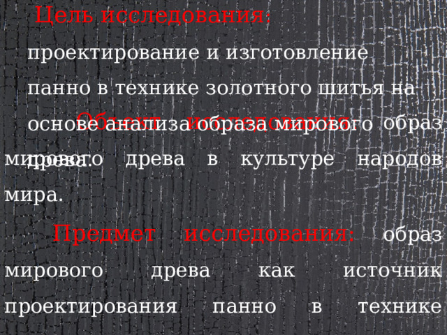  Цель исследования : проектирование и изготовление панно в технике золотного шитья на основе анализа образа мирового древа.  Объект исследования: образ мирового древа в культуре народов мира.  Предмет исследования: образ мирового древа как источник проектирования панно в технике золотного шитья. 