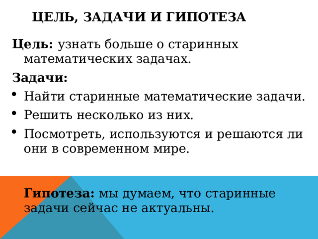Цель, ЗАДАЧИ И ГИПОТЕЗА Цель: узнать больше о старинных математических задачах. Задачи: Найти старинные математические задачи. Решить несколько из них. Посмотреть, используются и решаются ли они в современном мире.    Гипотеза: мы думаем, что старинные задачи сейчас не актуальны.  