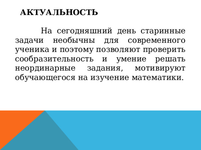 АКТУАЛЬНОСТЬ    На сегодняшний день старинные задачи необычны для современного ученика и поэтому позволяют проверить сообразительность и умение решать неординарные задания, мотивируют обучающегося на изучение математики. 
